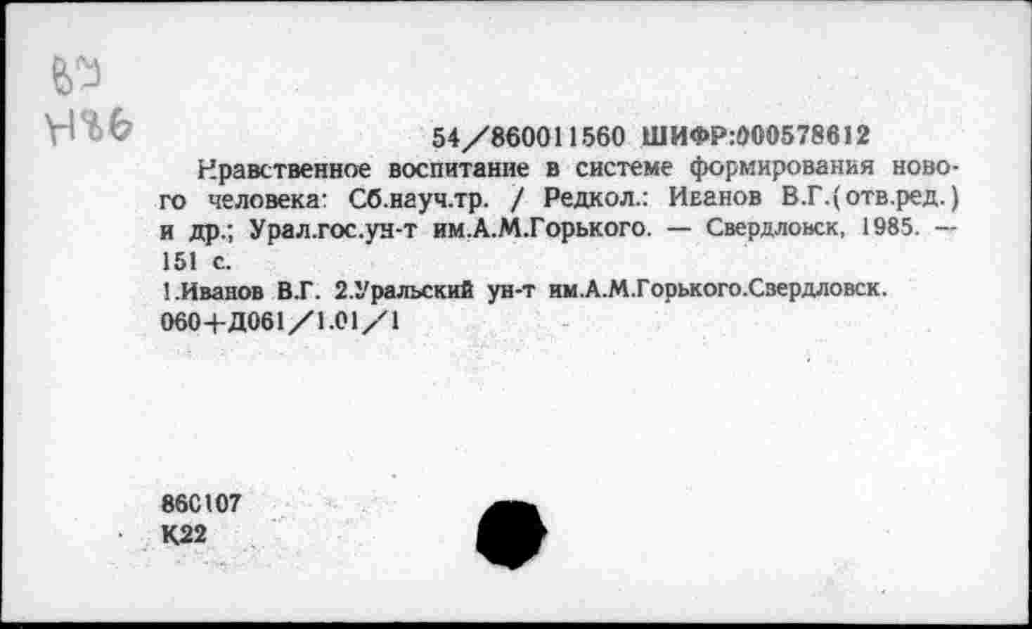 ﻿54/860011560 ШИФР:000578612
Нравственное воспитание в системе формирования нового человека: Сб.науч.тр. / Редкол.: Иванов В.Г.(отв.ред.) и др.; Урал.гос.ун-т им.А.М.Горького. — Свердловск, 1985. — 151 с.
1.Иванов В.Г. 2.Уральский ун-т им.А.М.Горького.Свердловск.
060+Д061/1.01/1
86С107
К22